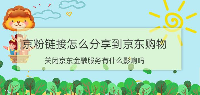 京粉链接怎么分享到京东购物 关闭京东金融服务有什么影响吗？